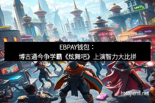 EBPAY钱包:博古通今争学霸《炫舞吧》上演智力大比拼