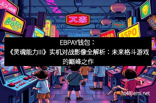 EBPAY钱包:《灵魂能力III》实机对战影像全解析:未来格斗游戏的巅峰之作